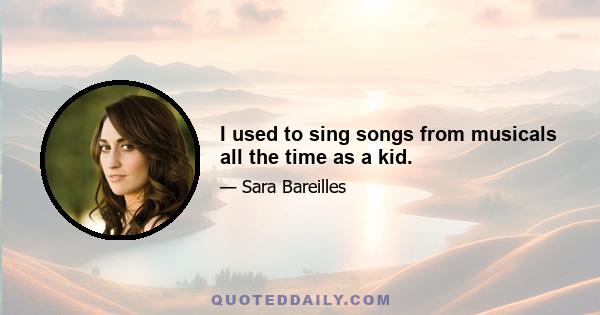 I used to sing songs from musicals all the time as a kid.