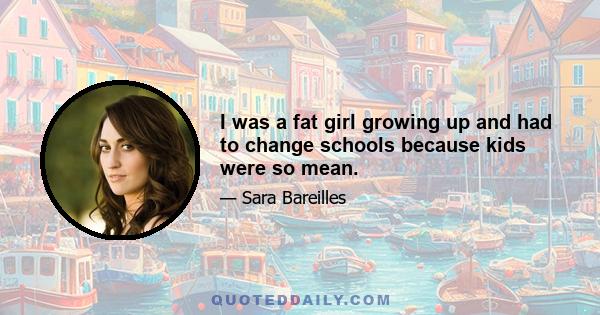 I was a fat girl growing up and had to change schools because kids were so mean.