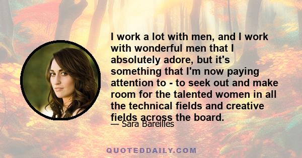 I work a lot with men, and I work with wonderful men that I absolutely adore, but it's something that I'm now paying attention to - to seek out and make room for the talented women in all the technical fields and