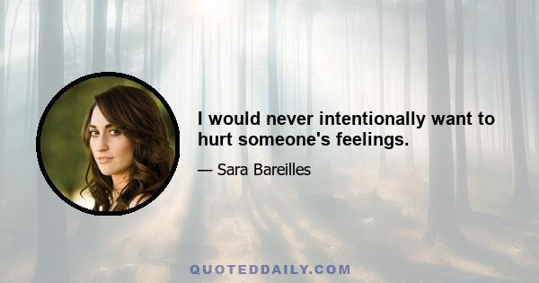 I would never intentionally want to hurt someone's feelings.