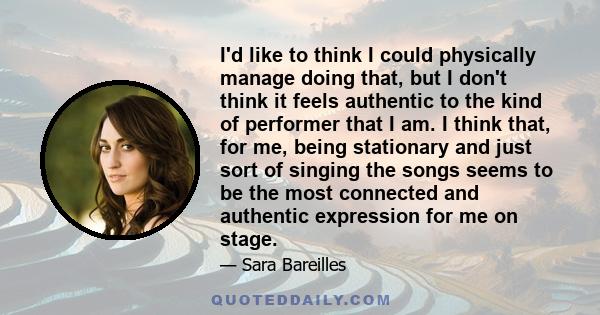 I'd like to think I could physically manage doing that, but I don't think it feels authentic to the kind of performer that I am. I think that, for me, being stationary and just sort of singing the songs seems to be the