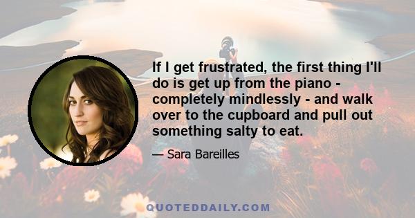 If I get frustrated, the first thing I'll do is get up from the piano - completely mindlessly - and walk over to the cupboard and pull out something salty to eat.
