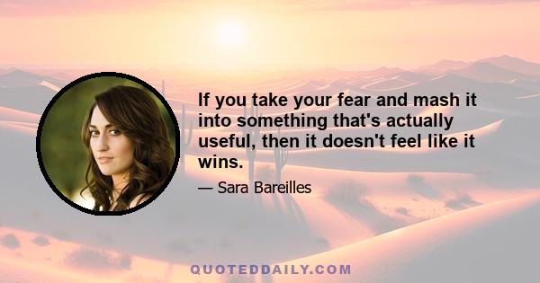 If you take your fear and mash it into something that's actually useful, then it doesn't feel like it wins.