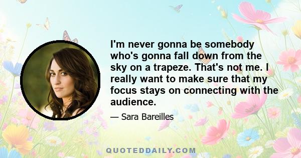 I'm never gonna be somebody who's gonna fall down from the sky on a trapeze. That's not me. I really want to make sure that my focus stays on connecting with the audience.