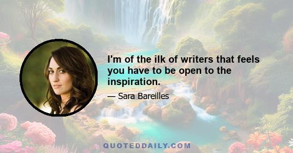 I'm of the ilk of writers that feels you have to be open to the inspiration.