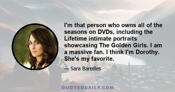 I'm that person who owns all of the seasons on DVDs, including the Lifetime intimate portraits showcasing The Golden Girls. I am a massive fan. I think I'm Dorothy. She's my favorite.