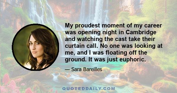 My proudest moment of my career was opening night in Cambridge and watching the cast take their curtain call. No one was looking at me, and I was floating off the ground. It was just euphoric.