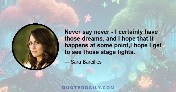 Never say never - I certainly have those dreams, and I hope that it happens at some point,I hope I get to see those stage lights.