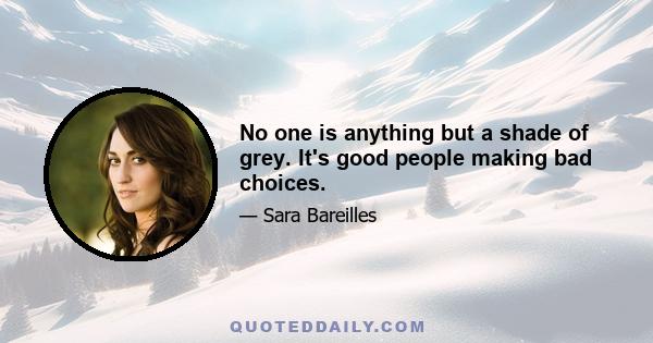 No one is anything but a shade of grey. It's good people making bad choices.