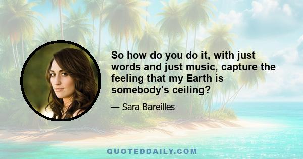 So how do you do it, with just words and just music, capture the feeling that my Earth is somebody's ceiling?