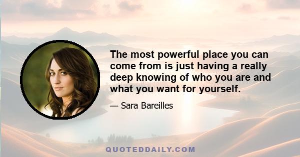 The most powerful place you can come from is just having a really deep knowing of who you are and what you want for yourself.