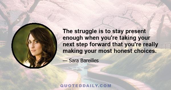 The struggle is to stay present enough when you're taking your next step forward that you're really making your most honest choices.