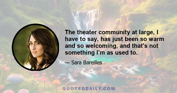 The theater community at large, I have to say, has just been so warm and so welcoming, and that's not something I'm as used to.