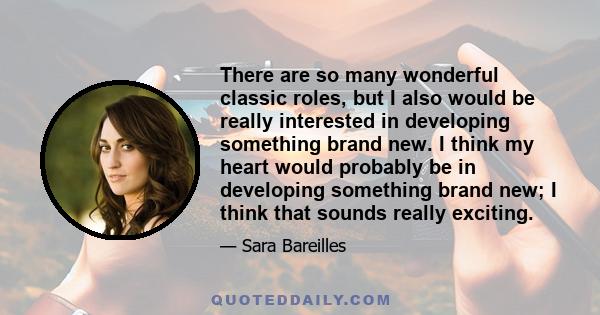 There are so many wonderful classic roles, but I also would be really interested in developing something brand new. I think my heart would probably be in developing something brand new; I think that sounds really