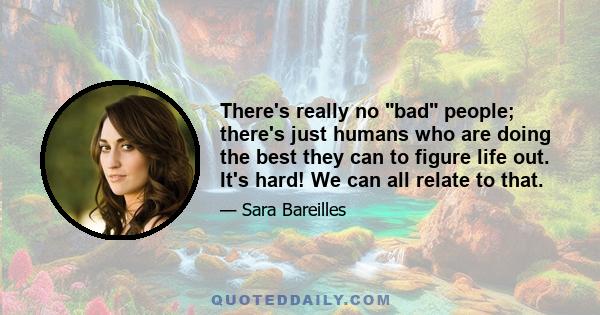 There's really no bad people; there's just humans who are doing the best they can to figure life out. It's hard! We can all relate to that.