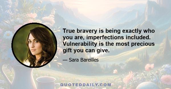 True bravery is being exactly who you are, imperfections included. Vulnerability is the most precious gift you can give.