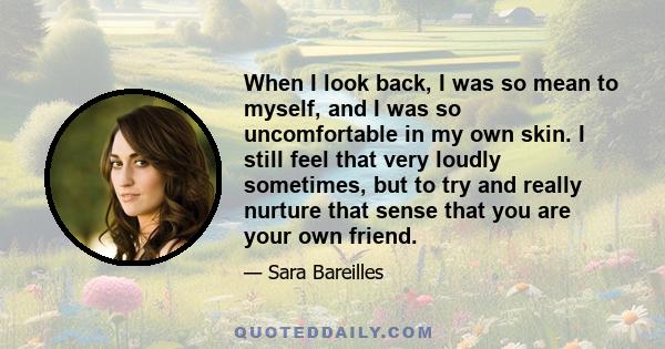 When I look back, I was so mean to myself, and I was so uncomfortable in my own skin. I still feel that very loudly sometimes, but to try and really nurture that sense that you are your own friend.