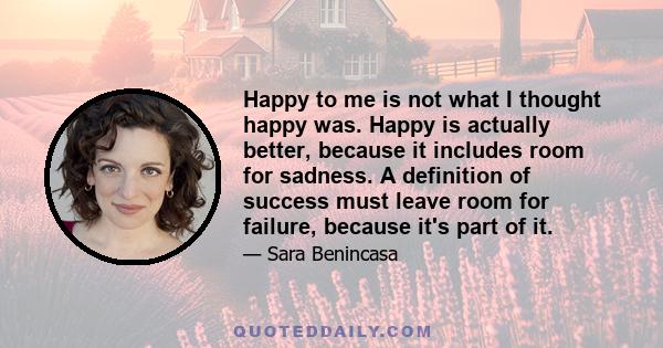 Happy to me is not what I thought happy was. Happy is actually better, because it includes room for sadness. A definition of success must leave room for failure, because it's part of it.