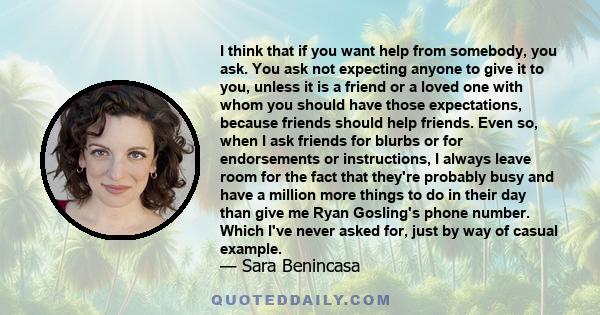 I think that if you want help from somebody, you ask. You ask not expecting anyone to give it to you, unless it is a friend or a loved one with whom you should have those expectations, because friends should help