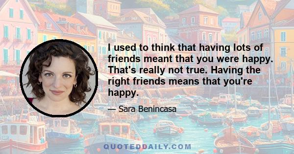 I used to think that having lots of friends meant that you were happy. That's really not true. Having the right friends means that you're happy.