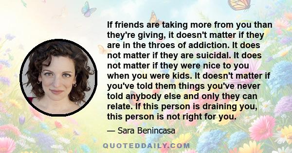 If friends are taking more from you than they're giving, it doesn't matter if they are in the throes of addiction. It does not matter if they are suicidal. It does not matter if they were nice to you when you were kids. 