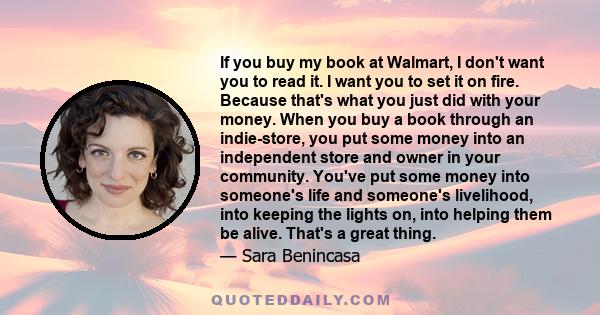 If you buy my book at Walmart, I don't want you to read it. I want you to set it on fire. Because that's what you just did with your money. When you buy a book through an indie-store, you put some money into an