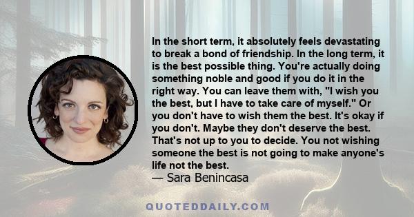 In the short term, it absolutely feels devastating to break a bond of friendship. In the long term, it is the best possible thing. You're actually doing something noble and good if you do it in the right way. You can