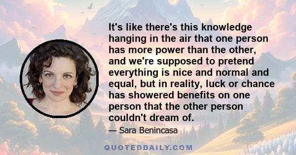 It's like there's this knowledge hanging in the air that one person has more power than the other, and we're supposed to pretend everything is nice and normal and equal, but in reality, luck or chance has showered