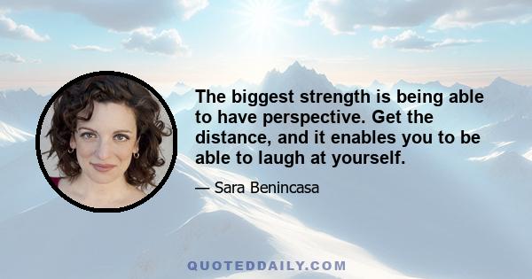 The biggest strength is being able to have perspective. Get the distance, and it enables you to be able to laugh at yourself.