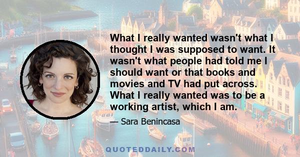 What I really wanted wasn't what I thought I was supposed to want. It wasn't what people had told me I should want or that books and movies and TV had put across. What I really wanted was to be a working artist, which I 