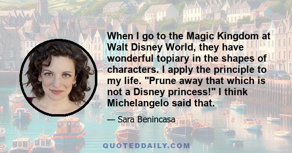 When I go to the Magic Kingdom at Walt Disney World, they have wonderful topiary in the shapes of characters. I apply the principle to my life. Prune away that which is not a Disney princess! I think Michelangelo said