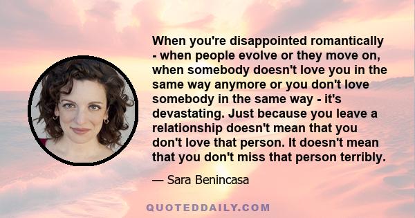 When you're disappointed romantically - when people evolve or they move on, when somebody doesn't love you in the same way anymore or you don't love somebody in the same way - it's devastating. Just because you leave a