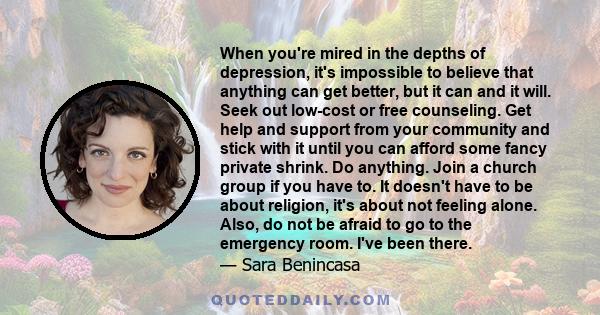 When you're mired in the depths of depression, it's impossible to believe that anything can get better, but it can and it will. Seek out low-cost or free counseling. Get help and support from your community and stick