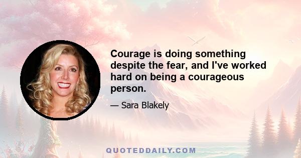 Courage is doing something despite the fear, and I've worked hard on being a courageous person.