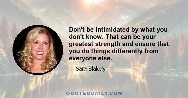 Don't be intimidated by what you don't know. That can be your greatest strength and ensure that you do things differently from everyone else.