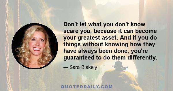 Don't let what you don't know scare you, because it can become your greatest asset. And if you do things without knowing how they have always been done, you're guaranteed to do them differently.