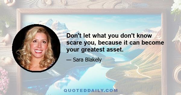 Don't let what you don't know scare you, because it can become your greatest asset.