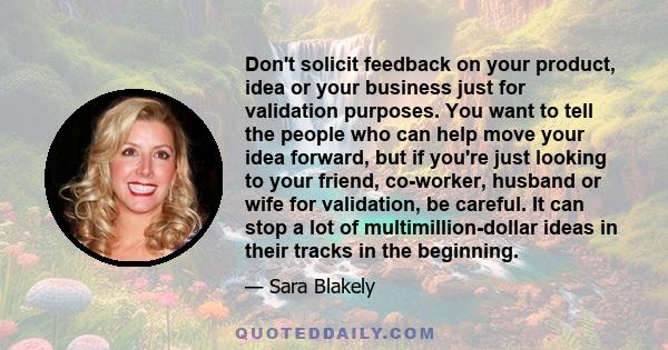 Don't solicit feedback on your product, idea or your business just for validation purposes. You want to tell the people who can help move your idea forward, but if you're just looking to your friend, co-worker, husband