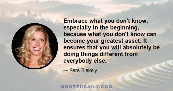 Embrace what you don't know, especially in the beginning, because what you don't know can become your greatest asset. It ensures that you will absolutely be doing things different from everybody else.