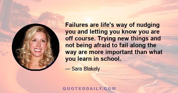 Failures are life's way of nudging you and letting you know you are off course. Trying new things and not being afraid to fail along the way are more important than what you learn in school.