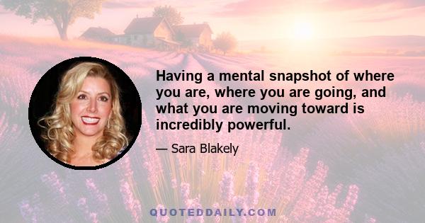 Having a mental snapshot of where you are, where you are going, and what you are moving toward is incredibly powerful.