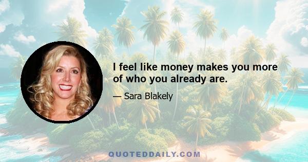 I feel like money makes you more of who you already are.