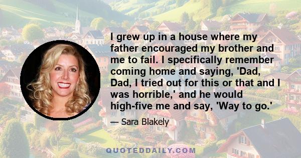 I grew up in a house where my father encouraged my brother and me to fail. I specifically remember coming home and saying, 'Dad, Dad, I tried out for this or that and I was horrible,' and he would high-five me and say,