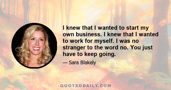 I knew that I wanted to start my own business. I knew that I wanted to work for myself. I was no stranger to the word no. You just have to keep going.