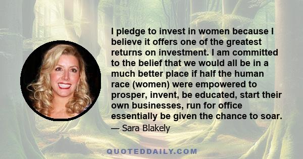 I pledge to invest in women because I believe it offers one of the greatest returns on investment. I am committed to the belief that we would all be in a much better place if half the human race (women) were empowered