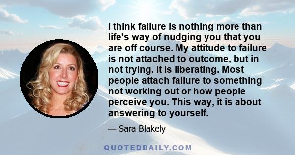 I think failure is nothing more than life's way of nudging you that you are off course. My attitude to failure is not attached to outcome, but in not trying. It is liberating. Most people attach failure to something not 