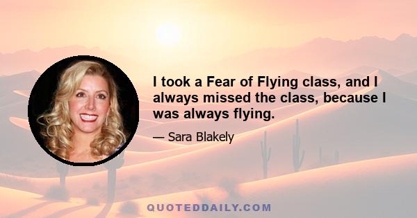 I took a Fear of Flying class, and I always missed the class, because I was always flying.