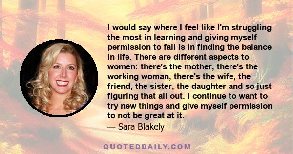 I would say where I feel like I'm struggling the most in learning and giving myself permission to fail is in finding the balance in life. There are different aspects to women: there's the mother, there's the working