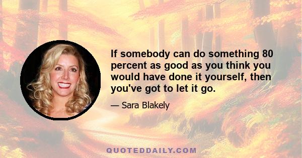 If somebody can do something 80 percent as good as you think you would have done it yourself, then you've got to let it go.