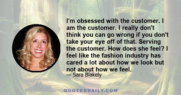 I'm obsessed with the customer. I am the customer. I really don't think you can go wrong if you don't take your eye off of that. Serving the customer. How does she feel? I feel like the fashion industry has cared a lot